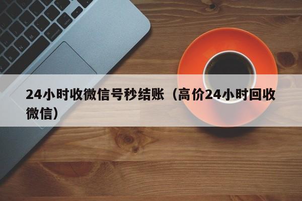 24小时收微信号秒结账（高价24小时回收微信）