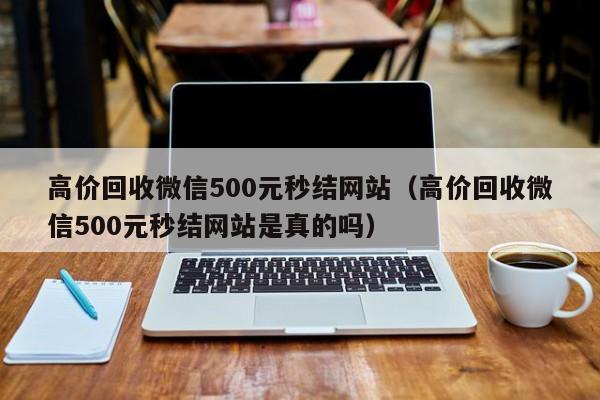 高价回收微信500元秒结网站（高价回收微信500元秒结网站是真的吗）