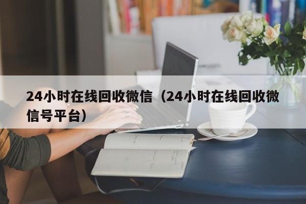 24小时在线回收微信（24小时在线回收微信号平台）